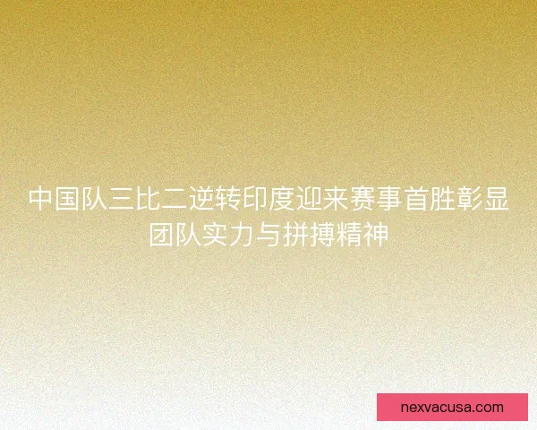 中国队三比二逆转印度迎来赛事首胜彰显团队实力与拼搏精神
