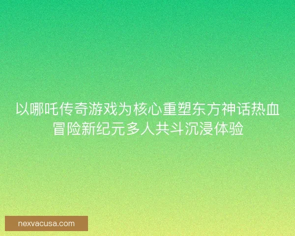 以哪吒传奇游戏为核心重塑东方神话热血冒险新纪元多人共斗沉浸体验