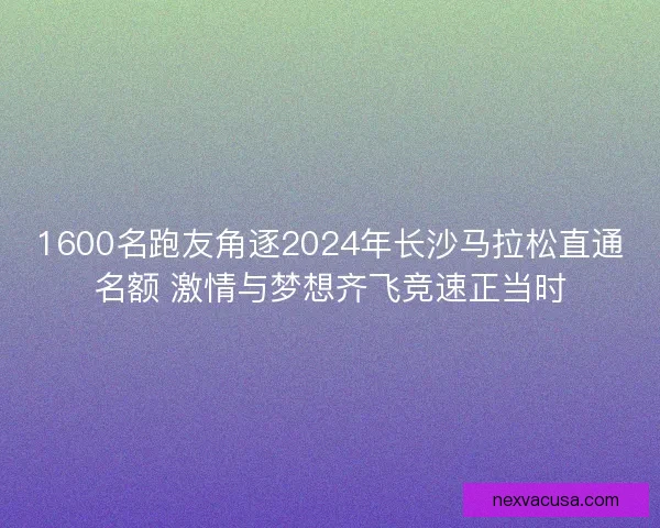 1600名跑友角逐2024年长沙马拉松直通名额 激情与梦想齐飞竞速正当时