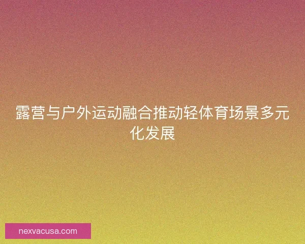 露营与户外运动融合推动轻体育场景多元化发展