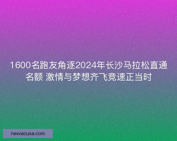 1600名跑友角逐2024年长沙马拉松直通名额 激情与梦想齐飞竞速正当时