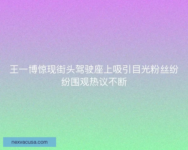 王一博惊现街头驾驶座上吸引目光粉丝纷纷围观热议不断