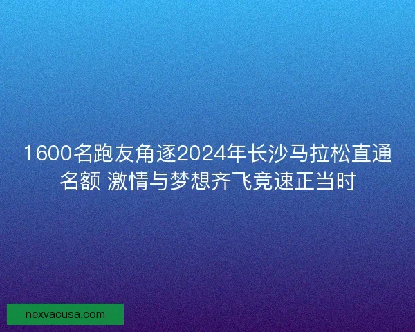 1600名跑友角逐2024年长沙马拉松直通名额 激情与梦想齐飞竞速正当时
