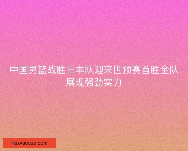 中国男篮战胜日本队迎来世预赛首胜全队展现强劲实力