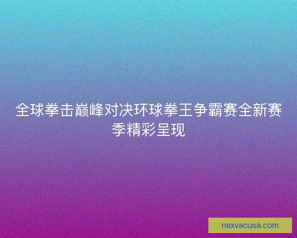 全球拳击巅峰对决环球拳王争霸赛全新赛季精彩呈现