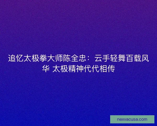 追忆太极拳大师陈全忠:云手轻舞百载风华 太极精神代代相传 追忆太极拳大师陈全忠:云手轻舞百载风华 太极精神代代相传