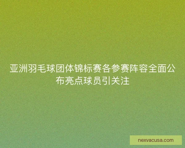 亚洲羽毛球团体锦标赛各参赛阵容全面公布亮点球员引关注