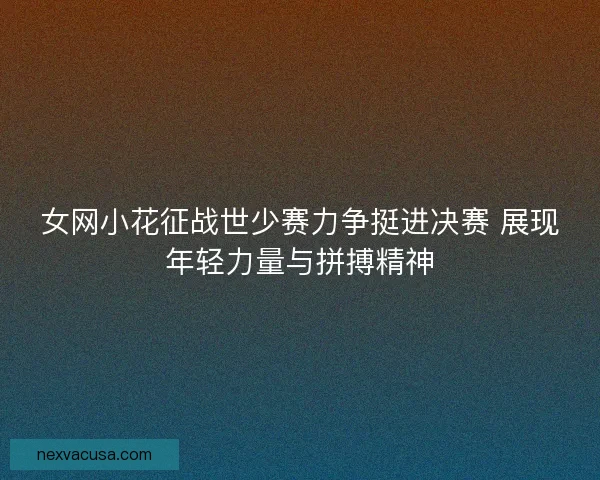 女网小花征战世少赛力争挺进决赛 展现年轻力量与拼搏精神