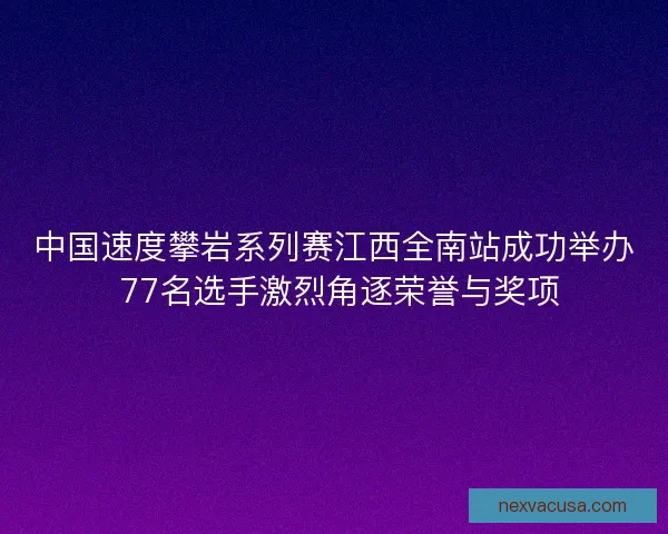 中国速度攀岩系列赛江西全南站成功举办 77名选手激烈角逐荣誉与奖项