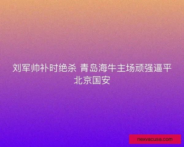 刘军帅补时绝杀 青岛海牛主场顽强逼平北京国安