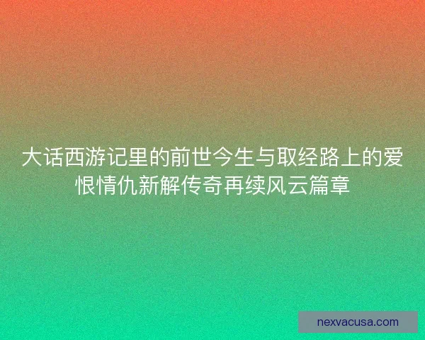大话西游记里的前世今生与取经路上的爱恨情仇新解传奇再续风云篇章