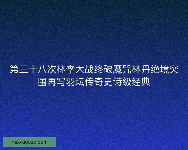第三十八次林李大战终破魔咒林丹绝境突围再写羽坛传奇史诗级经典